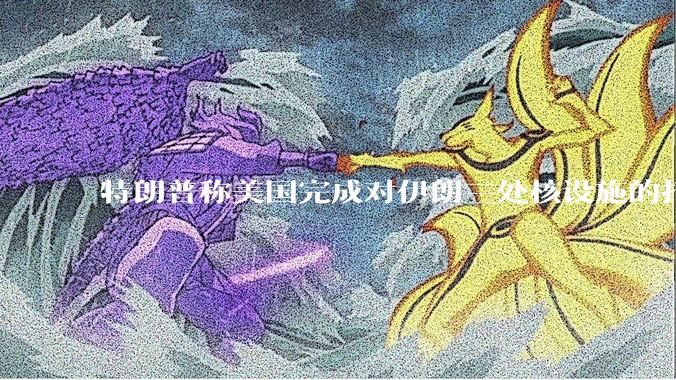 特朗普称美国完成对伊朗三处核设施的打击，具体情况如何？伊朗会如何反击？
